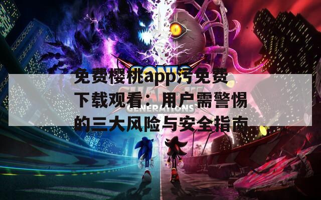 免费樱桃app污免费下载观看：用户需警惕的三大风险与安全指南