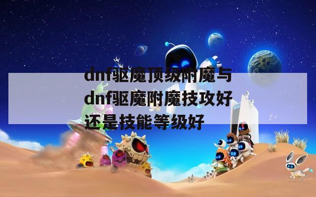 dnf驱魔顶级附魔与dnf驱魔附魔技攻好还是技能等级好  第1张