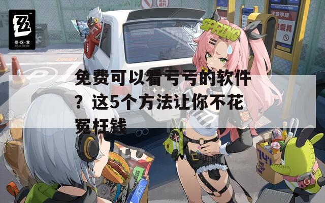 免费可以看亏亏的软件？这5个方法让你不花冤枉钱