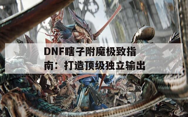 DNF瞎子附魔极致指南：打造顶级独立输出