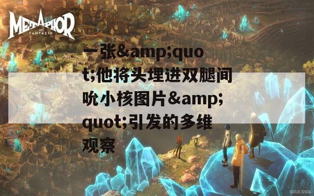 一张&amp;quot;他将头埋进双腿间吮小核图片&amp;quot;引发的多维观察