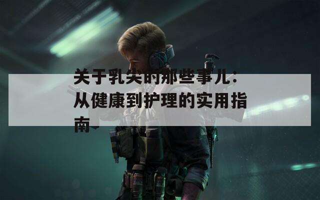 关于乳尖的那些事儿：从健康到护理的实用指南