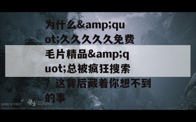 为什么&amp;quot;久久久久久免费毛片精品&amp;quot;总被疯狂搜索？这背后藏着你想不到的事