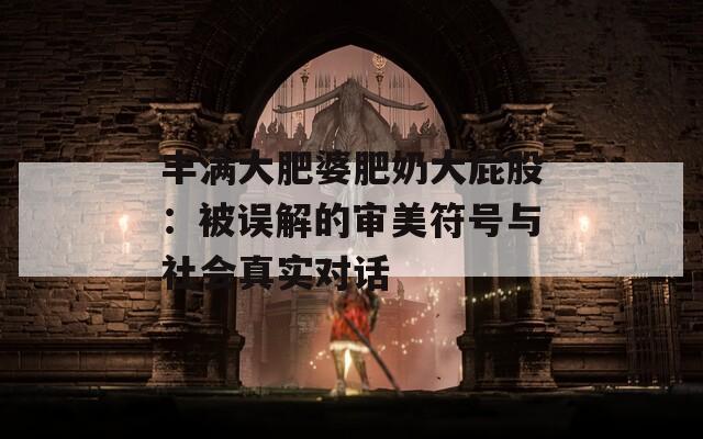 丰满大肥婆肥奶大屁股：被误解的审美符号与社会真实对话