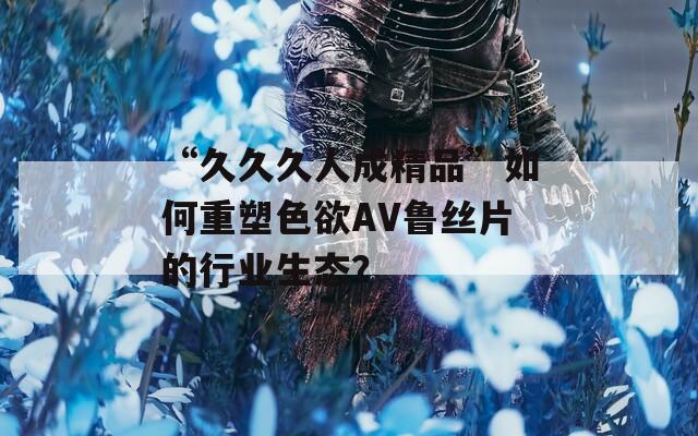 “久久久人成精品”如何重塑色欲AV鲁丝片的行业生态？
