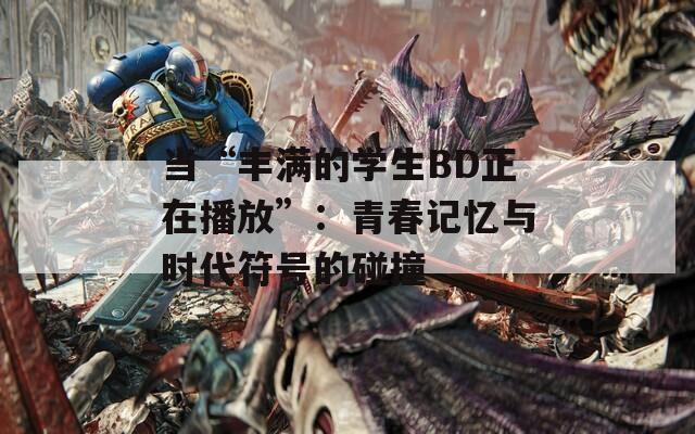当“丰满的学生BD正在播放”：青春记忆与时代符号的碰撞