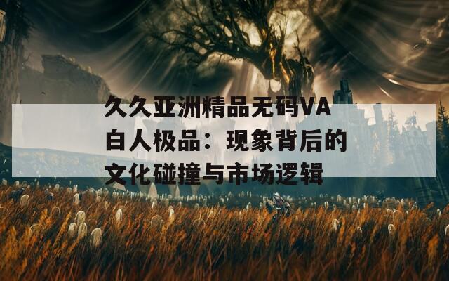 久久亚洲精品无码VA白人极品：现象背后的文化碰撞与市场逻辑  第1张