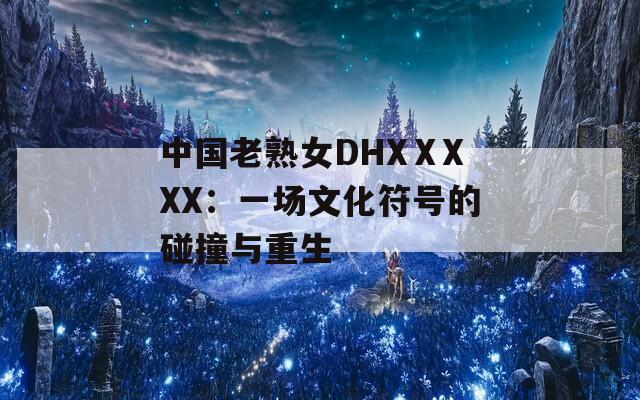 中国老熟女DHXⅩXXX：一场文化符号的碰撞与重生  第1张