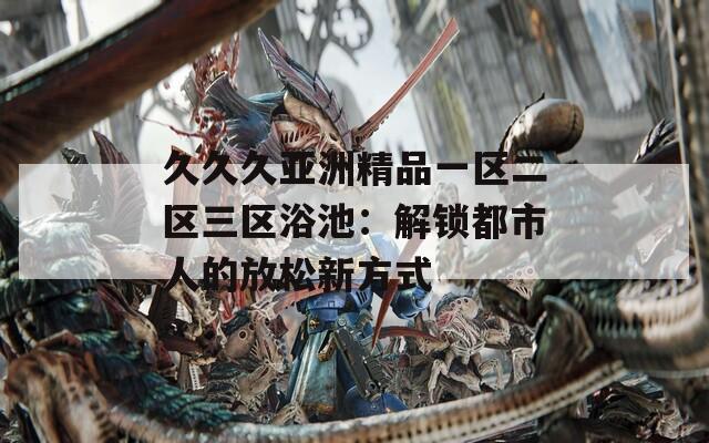 久久久亚洲精品一区二区三区浴池：解锁都市人的放松新方式