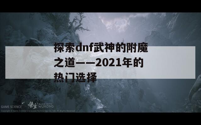 探索dnf武神的附魔之道——2021年的热门选择