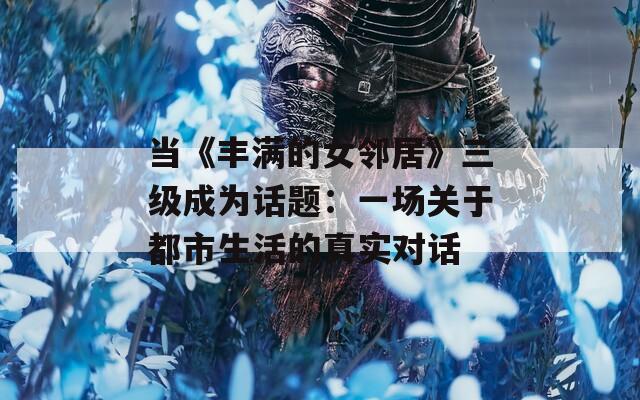 当《丰满的女邻居》三级成为话题：一场关于都市生活的真实对话  第1张