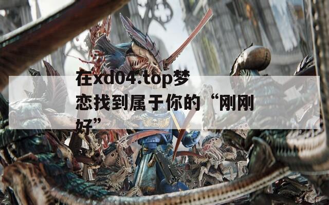 在xd04.top梦恋找到属于你的“刚刚好”