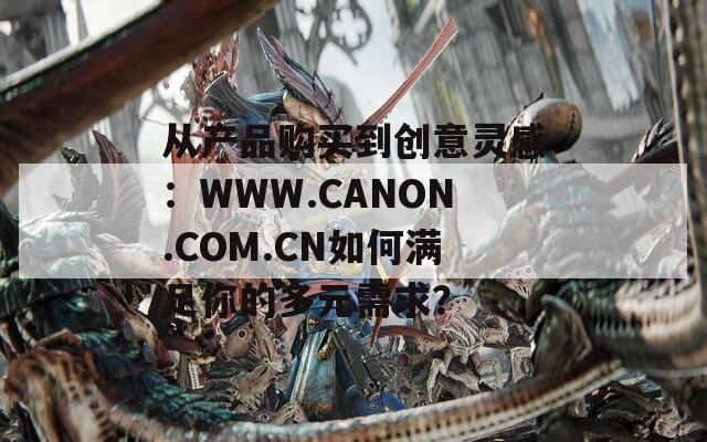 从产品购买到创意灵感：WWW.CANON.COM.CN如何满足你的多元需求？