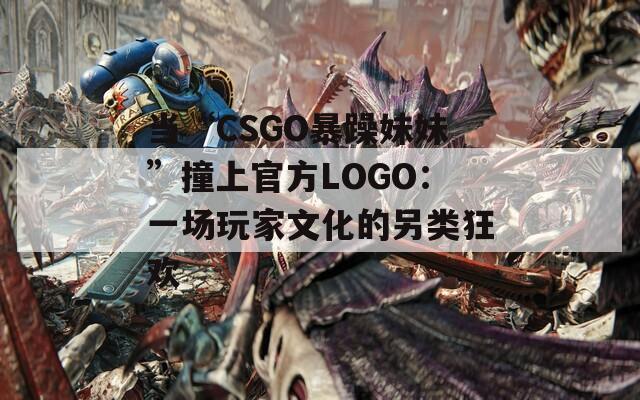 当“CSGO暴躁妹妹”撞上官方LOGO：一场玩家文化的另类狂欢