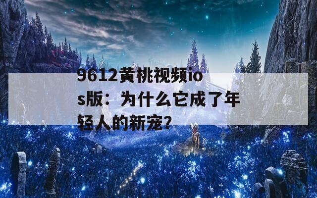 9612黄桃视频ios版：为什么它成了年轻人的新宠？