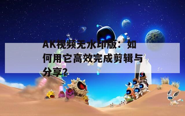 AK视频无水印版：如何用它高效完成剪辑与分享？