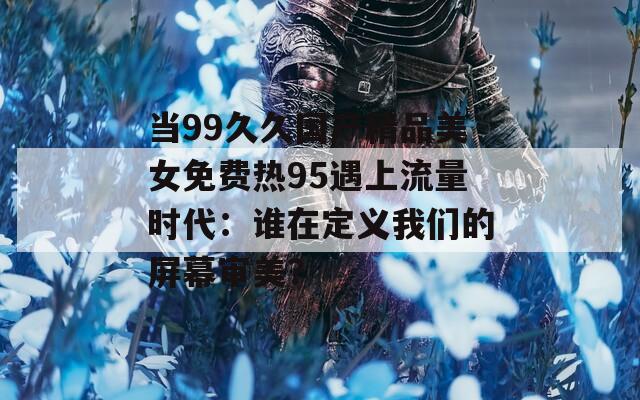 当99久久国产精品美女免费热95遇上流量时代：谁在定义我们的屏幕审美？