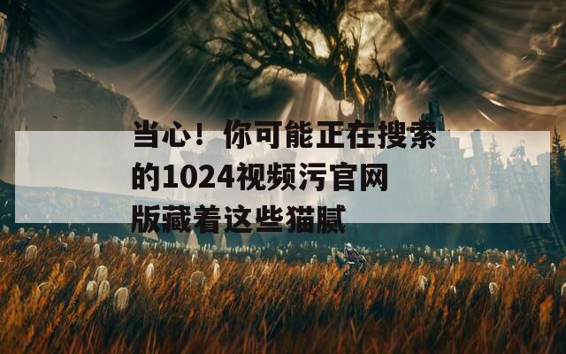 当心！你可能正在搜索的1024视频污官网版藏着这些猫腻