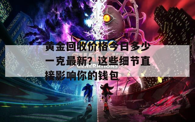 黄金回收价格今日多少一克最新？这些细节直接影响你的钱包
