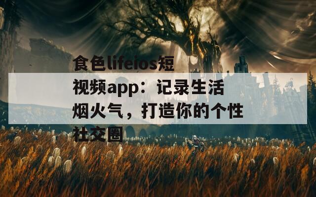 食色lifeios短视频app：记录生活烟火气，打造你的个性社交圈