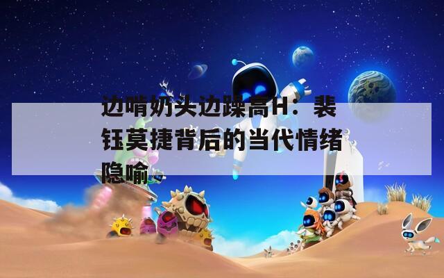 边啃奶头边躁高H：裴钰莫捷背后的当代情绪隐喻