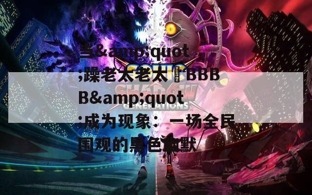 当&amp;quot;躁老太老太騷BBBB&amp;quot;成为现象：一场全民围观的黑色幽默