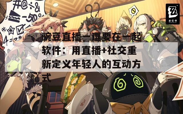 豌豆直播一逗要在一起软件：用直播+社交重新定义年轻人的互动方式