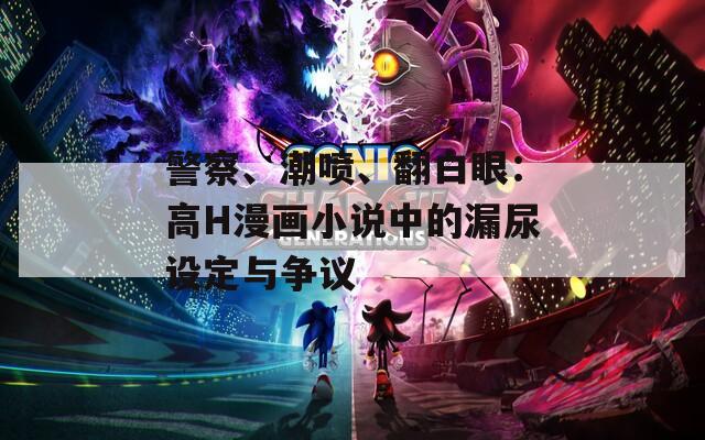 警察、潮喷、翻白眼：高H漫画小说中的漏尿设定与争议