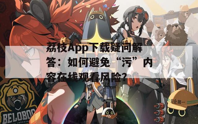 荔枝App下载疑问解答：如何避免“污”内容在线观看风险？