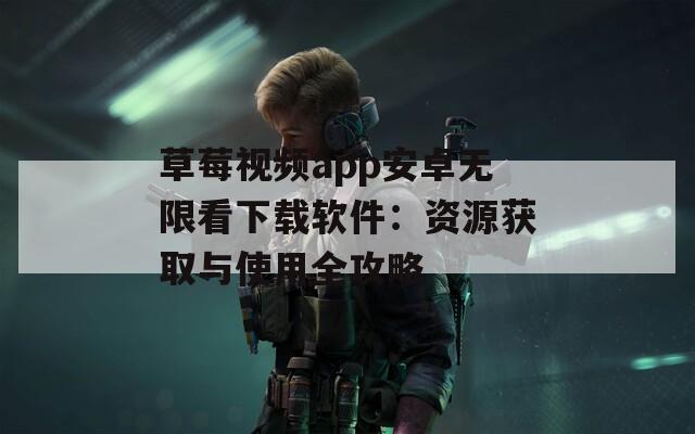 草莓视频app安卓无限看下载软件：资源获取与使用全攻略