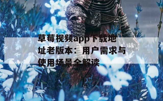 草莓视频app下载地址老版本：用户需求与使用场景全解读