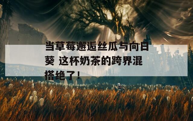 当草莓邂逅丝瓜与向日葵 这杯奶茶的跨界混搭绝了！