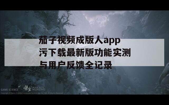 茄子视频成版人app污下载最新版功能实测与用户反馈全记录