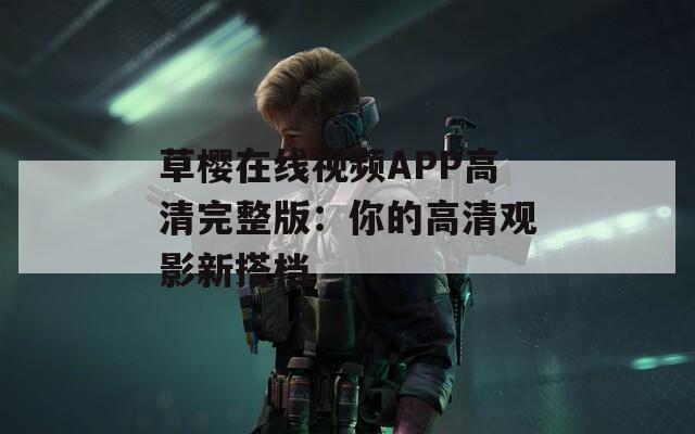 草樱在线视频APP高清完整版：你的高清观影新搭档