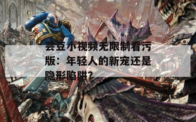 芸豆小视频无限制看污版：年轻人的新宠还是隐形陷阱？