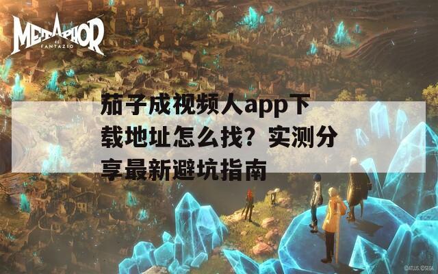 茄子成视频人app下载地址怎么找？实测分享最新避坑指南