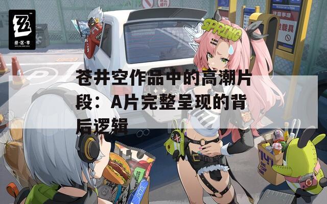 苍井空作品中的高潮片段：A片完整呈现的背后逻辑