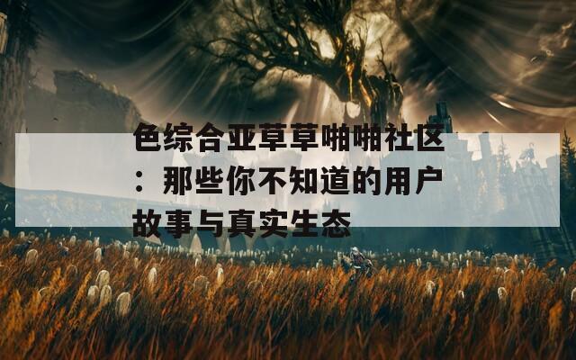 色综合亚草草啪啪社区：那些你不知道的用户故事与真实生态