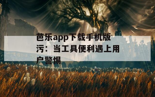 芭乐app下载手机版污：当工具便利遇上用户警惕