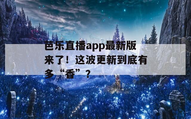 芭乐直播app最新版来了！这波更新到底有多“香”？