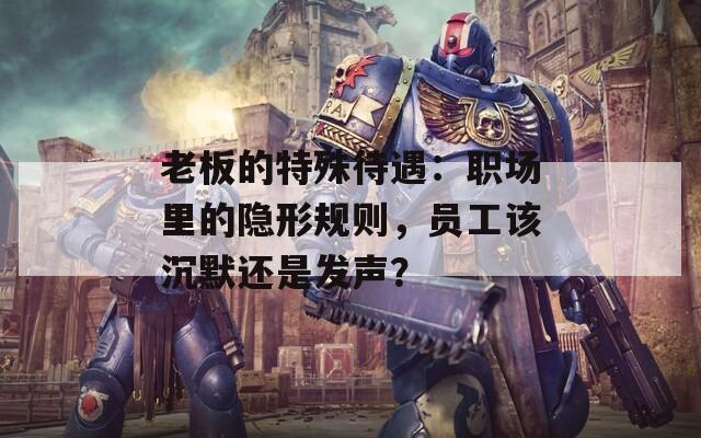 老板的特殊待遇：职场里的隐形规则，员工该沉默还是发声？