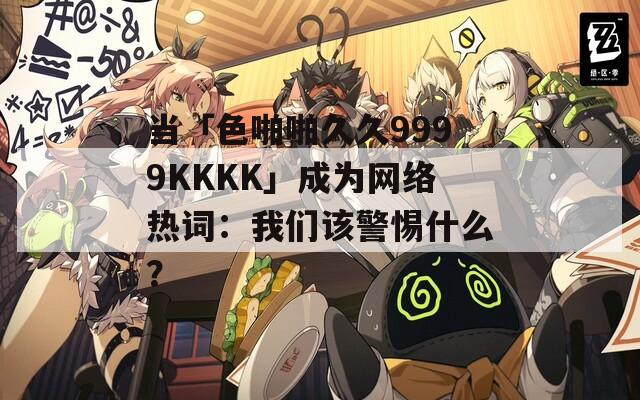 当「色啪啪久久9999KKKK」成为网络热词：我们该警惕什么？