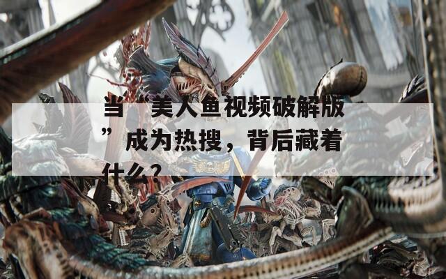当“美人鱼视频破解版”成为热搜，背后藏着什么？
