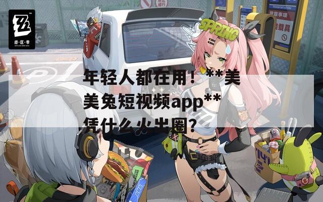 年轻人都在用！**美美兔短视频app**凭什么火出圈？