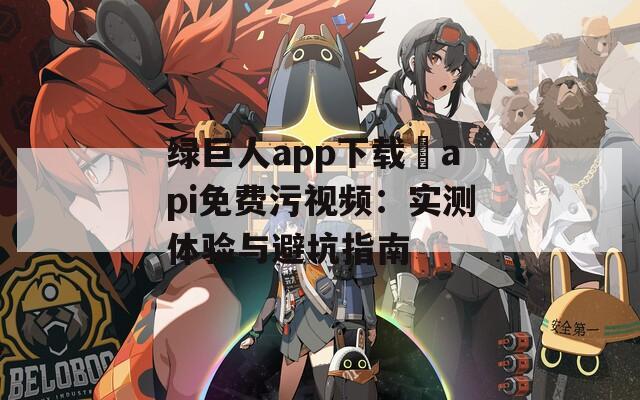 绿巨人app下载汅api免费污视频：实测体验与避坑指南