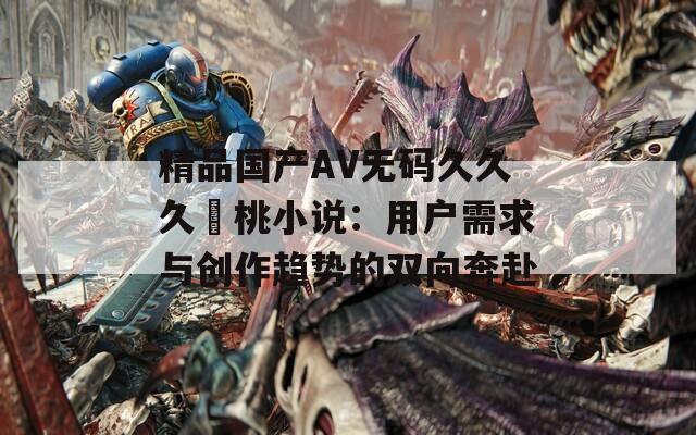 精品国产AV无码久久久愛桃小说：用户需求与创作趋势的双向奔赴  第1张