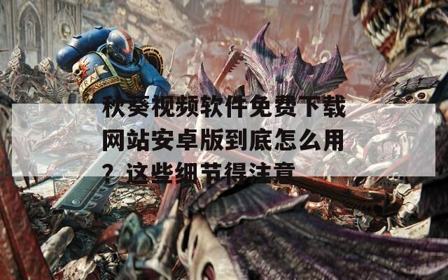 秋葵视频软件免费下载网站安卓版到底怎么用？这些细节得注意