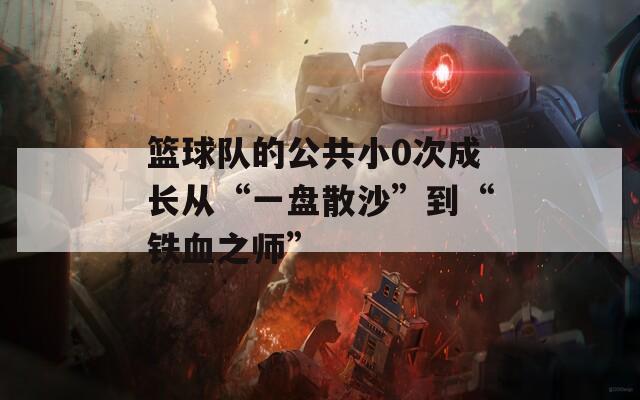 篮球队的公共小0次成长从“一盘散沙”到“铁血之师”