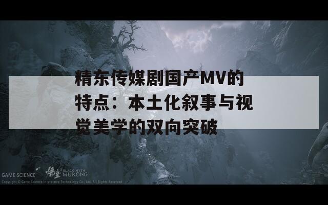 精东传媒剧国产MV的特点：本土化叙事与视觉美学的双向突破