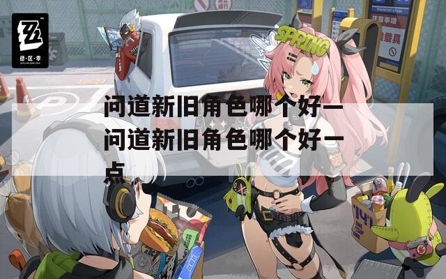问道新旧角色哪个好—问道新旧角色哪个好一点